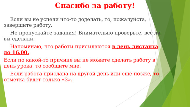 Спасибо за работу!  Если вы не успели что-то доделать, то, пожалуйста, завершите работу.  Не пропускайте задания! Внимательно проверьте, все ли вы сделали.  Напоминаю, что работы присылаются в день дистанта до 16.00. Если по какой-то причине вы не можете сделать работу в день урока, то сообщите мне.  Если работа прислана на другой день или еще позже, то отметка будет только «3». 