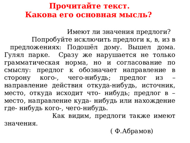  Прочитайте текст. Какова его основная мысль?  Имеют ли значения предлоги?  Попробуйте исключить предлоги к, в, из в предложениях: Подошёл дому. Вышел дома. Гулял парке. Сразу же нарушается не только грамматическая норма, но и согласование по смыслу: предлог к обозначает направление в сторону кого-, чего-нибудь; предлог из –направление действия откуда-нибудь, источник, место, откуда исходит что- нибудь; предлог в – место, направление куда- нибудь или нахождение где- нибудь кого-, чего-нибудь.  Как видим, предлоги также имеют значения.  ( Ф.Абрамов) 