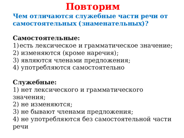Повторим Чем отличаются служебные части речи от самостоятельных (знаменательных)?  Самостоятельные: есть лексическое и грамматическое значение; 2) изменяются (кроме наречия); 3) являются членами предложения; 4) употребляются самостоятельно Служебные: 1) нет лексического и грамматического значения; 2) не изменяются; 3) не бывают членами предложения; 4) не употребляются без самостоятельной части речи 