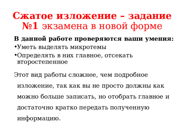 Сжатое изложение – задание №1 экзамена в новой форме В данной работе проверяются ваши умения: Уметь выделять микротемы Определять в них главное, отсекать второстепенное Этот вид работы сложнее, чем подробное изложение, так как вы не просто должны как можно больше записать, но отобрать главное и достаточно кратко передать полученную информацию. 