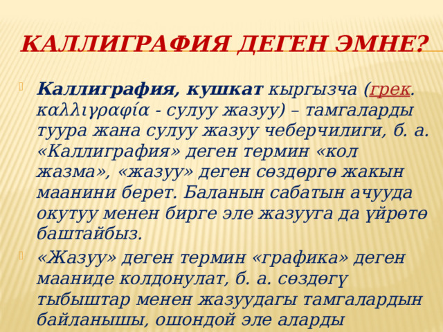 Каллиграфия деген эмне? Каллиграфия, кушкат  кыргызча ( грек . καλλιγραφία - сулуу жазуу) – тамгаларды туура жана сулуу жазуу чеберчилиги, б. а. «Каллиграфия» деген термин «кол жазма», «жазуу» деген сөздөргө жакын маанини берет. Баланын сабатын ачууда окутуу менен бирге эле жазууга да үйрөтө баштайбыз. «Жазуу» деген термин «графика» деген мааниде колдонулат, б. а. сөздөгү тыбыштар менен жазуудагы тамгалардын байланышы, ошондой эле аларды жазуудагы процесстин өзү. 