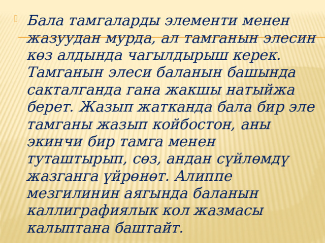 Бала тамгаларды элементи менен жазуудан мурда, ал тамганын элесин көз алдында чагылдырыш керек. Тамганын элеси баланын башында сакталганда гана жакшы натыйжа берет. Жазып жатканда бала бир эле тамганы жазып койбостон, аны экинчи бир тамга менен туташтырып, сөз, андан сүйлөмдү жазганга үйрөнөт. Алиппе мезгилинин аягында баланын каллиграфиялык кол жазмасы калыптана баштайт. 