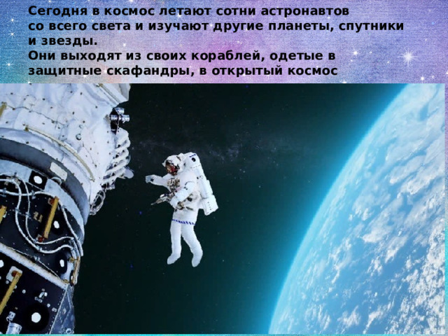 Сегодня в космос летают сотни астронавтов со всего света и изучают другие планеты, спутники и звезды. Они выходят из своих кораблей, одетые в защитные скафандры, в открытый космос 