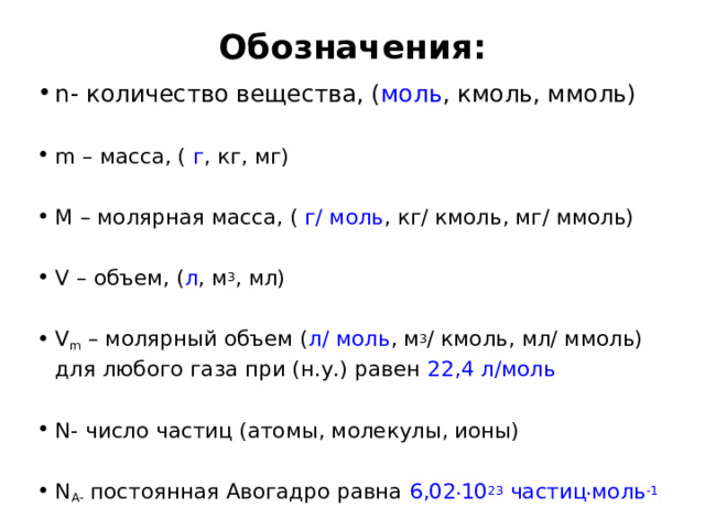 Обозначения:   n- количество вещества, ( моль , кмоль, ммоль) m – масса, (  г , кг, мг) M – молярная масса, (  г/ моль , кг/ кмоль, мг/ ммоль) V – объем, ( л , м 3 , мл) V m  – молярный объем ( л/ моль , м 3 / кмоль, мл/ ммоль) для любого газа при (н.у.) равен  22,4 л/моль N- число частиц (атомы, молекулы, ионы) N А-  постоянная Авогадро равна  6,02 . 10 23  частиц . моль -1 