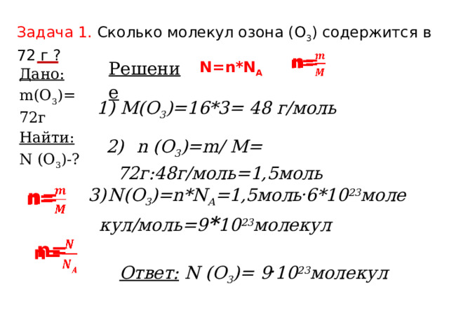 Задача 1.  Сколько молекул озона (О 3 ) содержится в 72 г ? n=   Решение N=n*N A  Дано: Найти: m(О 3 )= 72г N (О 3 )-? 1) M(О 3 )=16*3= 48 г/моль 2)        n (О 3 )=m/ M= 72г:48г/моль=1,5моль 3)   N(О 3 )=n*N A =1,5моль . 6*10 23 молекул/моль=9 * 10 23 молекул n=     n= Ответ:  N (О 3 )= 9 . 10 23 молекул 