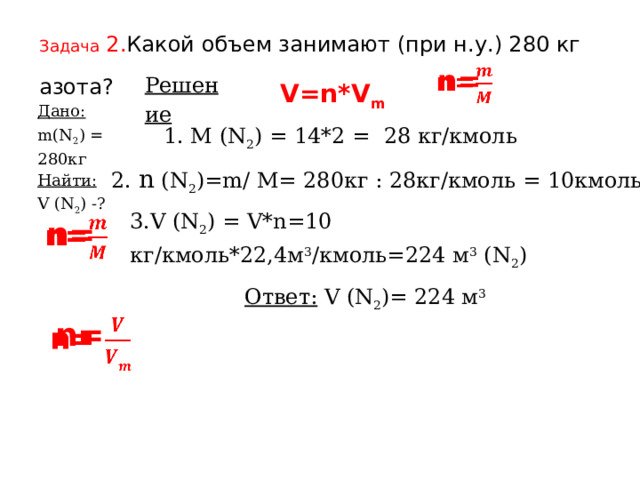 Задача 2. Какой объем занимают (при н.у.) 280 кг азота?  n=   Решение        V=n*V m  Дано: Найти: m(N 2 ) = 280кг V (N 2 ) -?   1. M (N 2 ) = 14*2 = 28 кг/кмоль 2. n  (N 2 )=m/ M= 280кг : 28кг/кмоль = 10кмоль 3.V (N 2 ) = V*n=10 кг/кмоль*22,4м 3 /кмоль=224 м 3 (N 2 ) n=   Ответ:  V (N 2 )= 224 м 3   n= 
