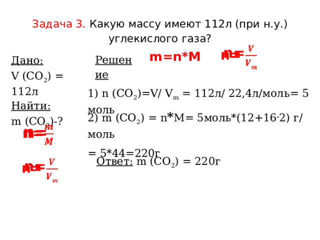 Задача 3.  Какую массу имеют 112л (при н.у.) углекислого газа? n=   m=n*M Решение Дано: V (СО 2 ) = 112л Найти: m (СО 2 )-? 1) n (СО 2 )=V/ V m  = 112л/ 22,4л/моль= 5 моль 2) m (СО 2 ) = n * M= 5моль*(12+16 . 2) г/ моль = 5*44=220г n=   Ответ:  m (СО 2 ) = 220г n=   