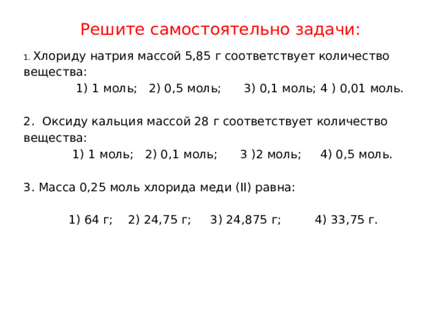 Решите самостоятельно задачи:   1.  Хлориду натрия массой 5,85 г соответствует количество вещества:                1) 1 моль;   2) 0,5 моль;      3) 0,1 моль; 4 ) 0,01 моль.   2.  Оксиду кальция массой 28 г соответствует количество вещества:               1) 1 моль;   2) 0,1 моль;      3 )2 моль;     4) 0,5 моль.   3. Масса 0,25 моль хлорида меди (II) равна:              1) 64 г;    2) 24,75 г;       3) 24,875 г;           4) 33,75 г.   