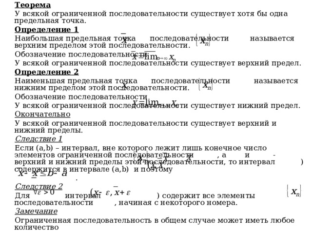 Теорема У всякой ограниченной последовательности существует хотя бы одна предельная точка. Определение 1 Наибольшая предельная точка последовательности называется верхним пределом этой последовательности. Обозначение последовательности У всякой ограниченной последовательности существует верхний предел. Определение 2 Наименьшая предельная точка последовательности называется нижним пределом этой последовательности. Обозначение последовательности У всякой ограниченной последовательности существует нижний предел. Окончательно У всякой ограниченной последовательности существует верхний и нижний пределы. Следствие 1 Если ( a , b ) – интервал, вне которого лежит лишь конечное число элементов ограниченной последовательности , а и - верхний и нижний пределы этой последовательности, то интервал ) содержится в интервале ( a , b ) и поэтому  . Следствие 2 Для интервал ) содержит все элементы последовательности , начиная с некоторого номера. Замечание Ограниченная последовательность в общем случае может иметь любое количество 