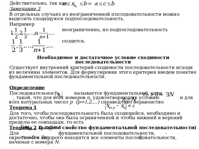 Действительно, так как Замечание 3 В отдельных случаях из неограниченной последовательности можно выделить сходящуюся подпоследовательность. Например  неограниченно, но подпоследовательность  сходится.   Необходимое и достаточное условие сходимости последовательности Существует внутренний критерий сходимости последовательности исходя из величины элементов. Для формулировки этого критерия введем понятие фундаментальной последовательности.  Определение Последовательность называется фундаментальной, если , такой, что для всех номеров n , удовлетворяющих условию и для всех натуральных чисел p  (p=1,2,…)  справедливо неравенство Теорема 1 Для того, чтобы последовательность была сходящейся, необходимо и достаточно, чтобы она была ограниченной и чтобы нижний и верхний пределы ее совпадали, то есть Теорема 2 (важное свойство фундаментальной последовательности) Для фундаментальной последовательности, - окрестности которого находятся все элементы последовательности, начиная с номера N . 