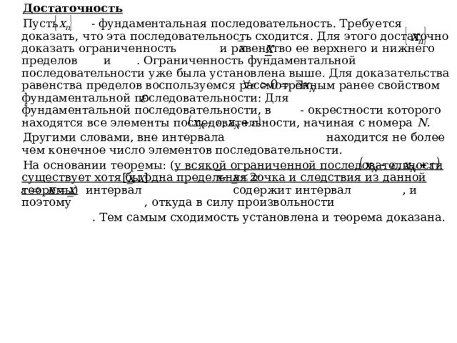 Достаточность Пусть - фундаментальная последовательность. Требуется доказать, что эта последовательность сходится. Для этого достаточно доказать ограниченность и равенство ее верхнего и нижнего пределов и . Ограниченность фундаментальной последовательности уже была установлена выше. Для доказательства равенства пределов воспользуемся рассмотренным ранее свойством фундаментальной последовательности: Для фундаментальной последовательности, в - окрестности которого находятся все элементы последовательности, начиная с номера N . Другими словами, вне интервала находится не более чем конечное число элементов последовательности. На основании теоремы: ( у всякой ограниченной последовательности существует хотя бы одна предельная точка и следствия из данной теоремы) интервал содержит интервал , и поэтому , откуда в силу произвольности  . Тем самым сходимость установлена и теорема доказана. 