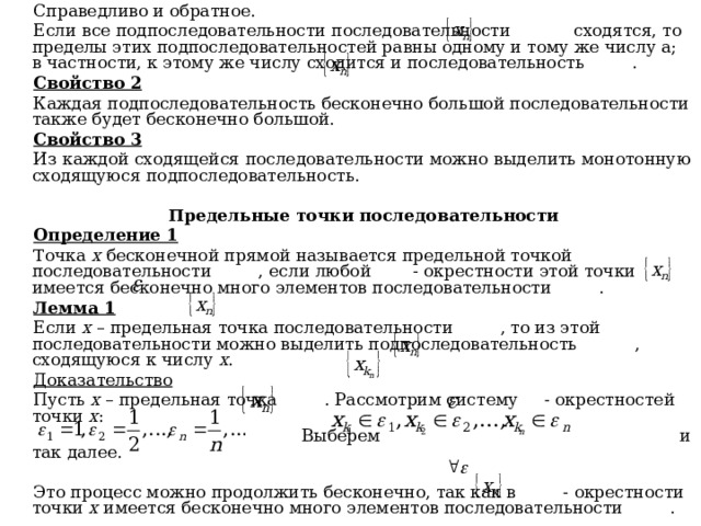 Справедливо и обратное. Если все подпоследовательности последовательности сходятся, то пределы этих подпоследовательностей равны одному и тому же числу а; в частности, к этому же числу сходится и последовательность . Свойство 2 Каждая подпоследовательность бесконечно большой последовательности также будет бесконечно большой. Свойство 3 Из каждой сходящейся последовательности можно выделить монотонную сходящуюся подпоследовательность.  Предельные точки последовательности Определение 1 Точка х бесконечной прямой называется предельной точкой последовательности , если любой - окрестности этой точки имеется бесконечно много элементов последовательности . Лемма 1 Если х – предельная точка последовательности , то из этой последовательности можно выделить подпоследовательность , сходящуюся к числу х . Доказательство Пусть х – предельная точка . Рассмотрим систему - окрестностей точки х :  Выберем и так далее. Это процесс можно продолжить бесконечно, так как в - окрестности точки х имеется бесконечно много элементов последовательности . 