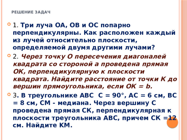  Решение задач   1. Три луча ОА, ОВ и ОС попарно перпендикулярны. Как расположен каждый из лучей относительно плоскости, определяемой двумя другими лучами? 2. Через точку О пересечения диагоналей квадрата со стороной a проведена прямая ОК, перпендикулярную к плоскости квадрата. Найдите расстояние от точки К до вершин прямоугольника, если ОК = b. 3 . В треугольнике ABC  C = 90°, AC = 6 см, ВС = 8 см, CM - медиана. Через вершину С проведена прямая СК, перпендикулярная к плоскости треугольника АВС, причем СК =12 см. Найдите KM. 