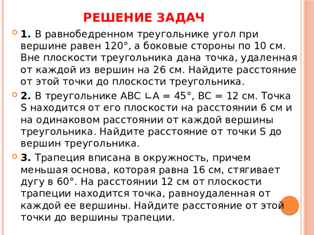 Решение задач 1. В равнобедренном треугольнике угол при вершине равен 120°, а боковые стороны по 10 см. Вне плоскости треугольника дана точка, удаленная от каждой из вершин на 26 см. Найдите расстояние от этой точки до плоскости треугольника. 2. В треугольнике АВС ∟А = 45°, ВС = 12 см. Точка S находится от его плоскости на расстоянии 6 см и на одинаковом расстоянии от каждой вершины треугольника. Найдите расстояние от точки S до вершин треугольника. 3. Трапеция вписана в окружность, причем меньшая основа, которая равна 16 см, стягивает дугу в 60°. На расстоянии 12 см от плоскости трапеции находится точка, равноудаленная от каждой ее вершины. Найдите расстояние от этой точки до вершины трапеции. 