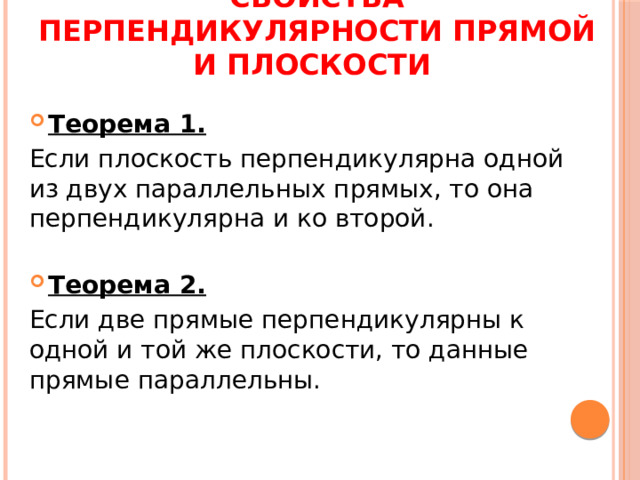 Свойства перпендикулярности прямой и плоскости Теорема 1. Если плоскость перпендикулярна одной из двух параллельных прямых, то она перпендикулярна и ко второй. Теорема 2. Если две прямые перпендикулярны к одной и той же плоскости, то данные прямые параллельны. 