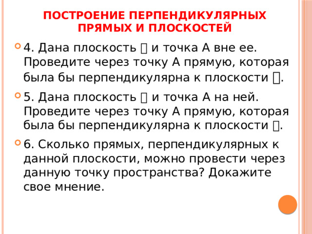 ПОСТРОЕНИЕ ПЕРПЕНДИКУЛЯРНЫХ ПРЯМЫХ И ПЛОСКОСТЕЙ 4. Дана плоскость  и точка А вне ее. Проведите через точку А прямую, которая была бы перпендикулярна к плоскости  . 5. Дана плоскость  и точка А на ней. Проведите через точку А прямую, которая была бы перпендикулярна к плоскости  . 6. Сколько прямых, перпендикулярных к данной плоскости, можно провести через данную точку пространства? Докажите свое мнение. 