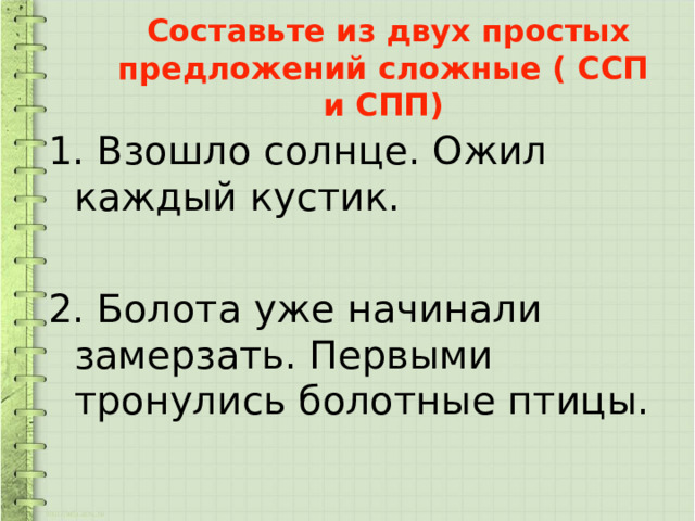  Составьте из двух простых предложений сложные ( ССП и СПП) 1. Взошло солнце. Ожил каждый кустик. 2. Болота уже начинали замерзать. Первыми тронулись болотные птицы. 