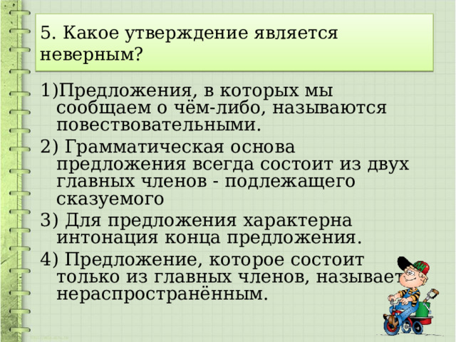 5. Какое утверждение является неверным? 1)Предложения, в которых мы сообщаем о чём-либо, называются повествовательными. 2) Грамматическая основа предложения всегда состоит из двух главных членов - подлежащего сказуемого 3) Для предложения характерна интонация конца предложения. 4) Предложение, которое состоит только из главных членов, называется нераспространённым. 