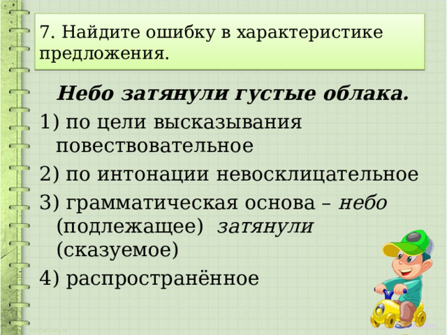 7. Найдите ошибку в характеристике предложения.  Небо затянули густые облака. 1) по цели высказывания повествовательное 2) по интонации невосклицательное 3) грамматическая основа – небо (подлежащее) затянули (сказуемое) 4) распространённое 