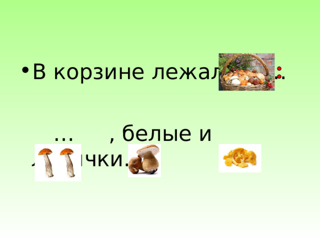 В корзине лежали … … , белые и лисички. 