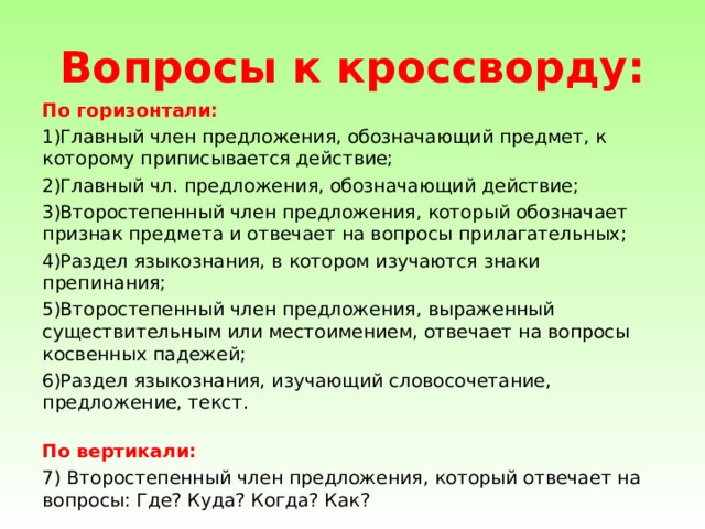 Вопросы к кроссворду: По горизонтали: Главный член предложения, обозначающий предмет, к которому приписывается действие; Главный чл. предложения, обозначающий действие; Второстепенный член предложения, который обозначает признак предмета и отвечает на вопросы прилагательных; Раздел языкознания, в котором изучаются знаки препинания; Второстепенный член предложения, выраженный существительным или местоимением, отвечает на вопросы косвенных падежей; Раздел языкознания, изучающий словосочетание, предложение, текст.   По вертикали: 7) Второстепенный член предложения, который отвечает на вопросы: Где? Куда? Когда? Как? 
