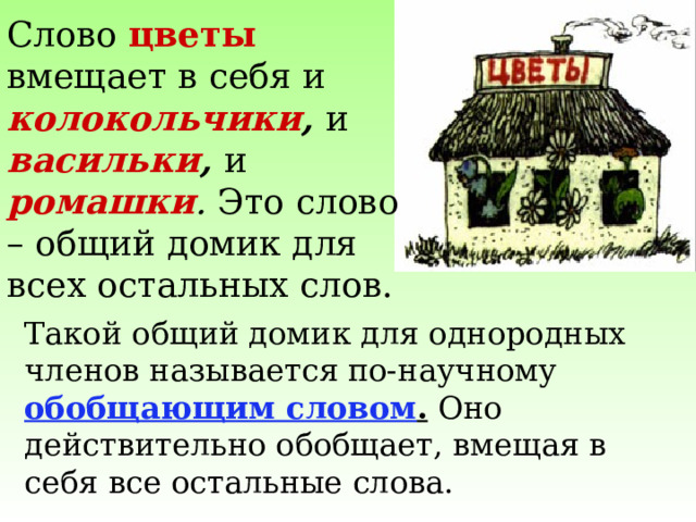 Слово цветы вмещает в себя и колокольчики , и  васильки , и  ромашки . Это слово – общий домик для всех остальных слов. Такой общий домик для однородных членов называется по-научному обобщающим словом . Оно действительно обобщает, вмещая в себя все остальные слова. 