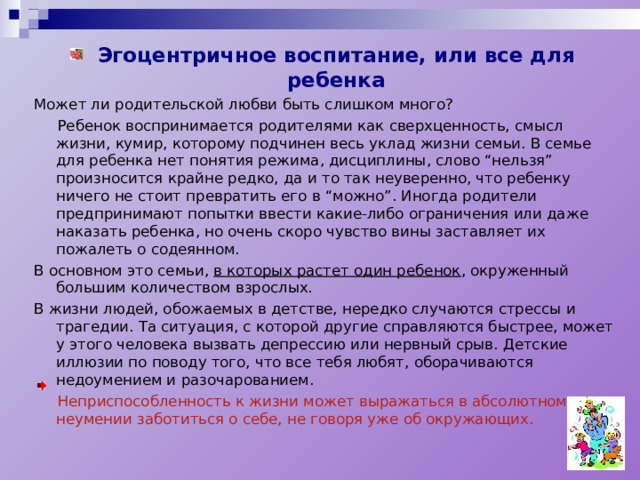 Эгоцентричное воспитание, или все для ребенка Может ли родительской любви быть слишком много?  Ребенок воспринимается родителями как сверхценность, смысл жизни, кумир, которому подчинен весь уклад жизни семьи. В семье для ребенка нет понятия режима, дисциплины, слово “нельзя” произносится крайне редко, да и то так неуверенно, что ребенку ничего не стоит превратить его в “можно”. Иногда родители предпринимают попытки ввести какие-либо ограничения или даже наказать ребенка, но очень скоро чувство вины заставляет их пожалеть о содеянном. В основном это семьи, в которых растет один ребенок , окруженный большим количеством взрослых. В жизни людей, обожаемых в детстве, нередко случаются стрессы и трагедии. Та ситуация, с которой другие справляются быстрее, может у этого человека вызвать депрессию или нервный срыв. Детские иллюзии по поводу того, что все тебя любят, оборачиваются недоумением и разочарованием.  Неприспособленность к жизни может выражаться в абсолютном неумении заботиться о себе, не говоря уже об окружающих. 
