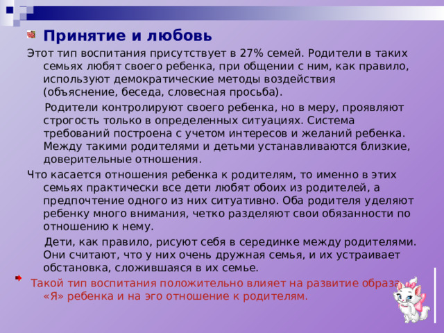 Принятие и любовь Этот тип воспитания присутствует в 27% семей. Родители в таких семьях любят своего ребенка, при общении с ним, как правило, используют демократические методы воздействия (объяснение, беседа, словесная просьба).  Родители контролируют своего ребенка, но в меру, проявляют строгость только в определенных ситуациях. Система требований построена с учетом интересов и желаний ребенка. Между такими родителями и детьми устанавливаются близкие, доверительные отношения. Что касается отношения ребенка к родителям, то именно в этих семьях практически все дети любят обоих из родителей, а предпочтение одного из них ситуативно. Оба родителя уделяют ребенку много внимания, четко разделяют свои обязанности по отношению к нему.  Дети, как правило, рисуют себя в серединке между родителями. Они считают, что у них очень дружная семья, и их устраивает обстановка, сложившаяся в их семье.  Такой тип воспитания положительно влияет на развитие образа «Я» ребенка и на эго отношение к родителям. 