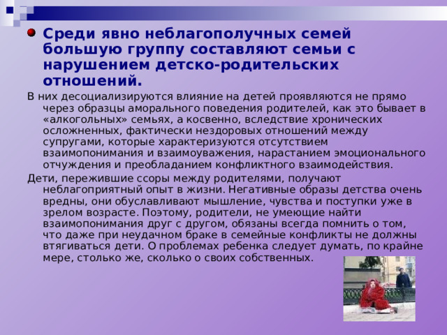 Среди явно неблагополучных семей большую группу составляют семьи с нарушением детско-родительских отношений. В них десоциализируются влияние на детей проявляются не прямо через образцы аморального поведения родителей, как это бывает в «алкогольных» семьях, а косвенно, вследствие хронических осложненных, фактически нездоровых отношений между супругами, которые характеризуются отсутствием взаимопонимания и взаимоуважения, нарастанием эмоционального отчуждения и преобладанием конфликтного взаимодействия. Дети, пережившие ссоры между родителями, получают неблагоприятный опыт в жизни. Негативные образы детства очень вредны, они обуславливают мышление, чувства и поступки уже в зрелом возрасте. Поэтому, родители, не умеющие найти взаимопонимания друг с другом, обязаны всегда помнить о том, что даже при неудачном браке в семейные конфликты не должны втягиваться дети. О проблемах ребенка следует думать, по крайне мере, столько же, сколько о своих собственных. 