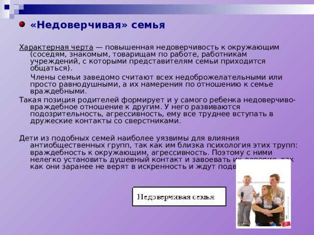 «Недоверчивая» семья  Характерная черта — повышенная недоверчивость к окружающим (соседям, знакомым, товарищам по работе, работникам учреждений, с которыми представителям семьи приходится общаться).  Члены семьи заведомо считают всех недоброжелательными или просто равнодушными, а их намерения по отношению к семье враждебными. Такая позиция родителей формирует и у самого ребенка недоверчиво-враждебное отношение к другим. У него развиваются подозрительность, агрессивность, ему все труднее вступать в дружеские контакты со сверстниками. Дети из подобных семей наиболее уязвимы для влияния антиобщественных групп, так как им близка психология этих трупп: враждебность к окружающим, агрес­сивность. Поэтому с ними нелегко установить душевный контакт и завоевать их доверие, так как они заранее не верят в искренность и ждут подвоха. 