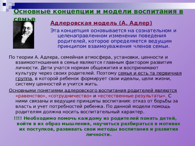 Основные концепции и модели воспитания в семье Адлеровская модель (А. Адлер) Эта концепция основывается на сознательном и целенаправленном изменении поведения родителей, которое определяется ведущим принципом взаимоуважения членов семьи. По теории А. Адлера, семейная атмосфера, установки, ценности и взаимоотношения в семье являются главным фактором развития личности. Дети учатся нормам общежития и воспринимают культуру через своих родителей. Поэтому семья и есть та первичная группа , в которой ребенок формирует свои идеалы, цели жизни, систему ценностей и учится жить. Основными понятиями адлеровского воспитания родителей являются  «равенство», «сотрудничество» и «естественные результаты». С ними связаны и ведущие принципы воспитания: отказ от борьбы за власть и учет потребностей ребенка. По данной модели помощь родителям должна носить воспитательный характер. !!!! Необходимо помочь каждому из родителей понять детей, войти в их образ мышления, научиться разбираться в мотивах их поступков, развивать свои методы воспитания и развития личности. 