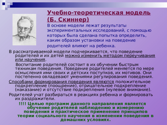 Учебно-теоретическая модель (Б. Скиннер)  В основе модели лежат результаты экспериментальных исследований, с помощью которых была сделана попытка определить, каким образом установки на поведение родителей влияют на ребенка.  В рассматриваемой модели подчеркивается, что поведение родителей и их детей можно изменить методом переучивания или научения .  Воспитание родителей состоит в их обучении быстрым техникам поведения. Поведение родителей меняется по мере осмысления ими своих и детских поступков, их мотивов. Они постепенно овладевают умениями регулирования поведения. Способами формирования поведения являются положительное подкрепление (поощрение), отрицательное подкрепление (наказание) и отсутствие подкрепления (нулевое внимание). Родителей учат разбираться в реакциях ребенка и формировать их раздражители. !!!! Целью программ данного направления является обучение родителей наблюдению и измерению поведения и практическое применение принципов теории социального научения в изменении поведения в домашних условиях. 