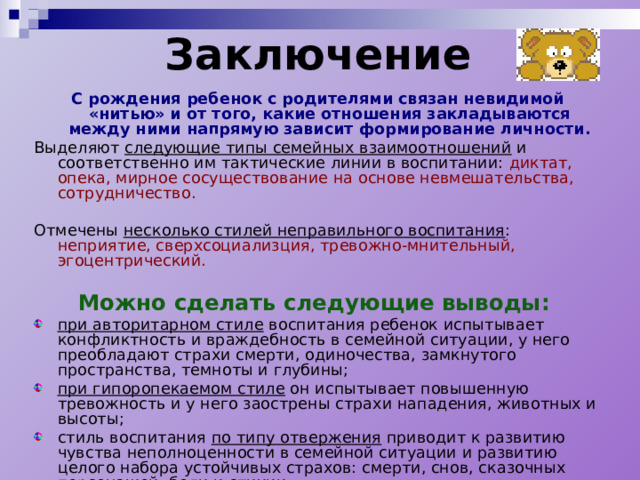 Заключение   С рождения ребенок с родителями связан невидимой «нитью» и от того, какие отношения закладываются между ними напрямую зависит формирование личности. Выделяют следующие типы семейных взаимоотношений и соответственно им тактические линии в воспитании: диктат, опека, мирное сосуществование на основе невмешательства, сотрудничество.  Отмечены несколько стилей неправильного воспитания : неприятие, сверхсоциализция, тревожно-мнительный, эгоцентрический.  Можно сделать следующие выводы: при авторитарном стиле воспитания ребенок испытывает конфликтность и враждебность в семейной ситуации, у него преобладают страхи смерти, одиночества, замкнутого пространства, темноты и глубины; при гипоропекаемом стиле он испытывает повышенную тревожность и у него заострены страхи нападения, животных и высоты; стиль воспитания по типу отвержения приводит к развитию чувства неполноценности в семейной ситуации и развитию целого набора устойчивых страхов: смерти, снов, сказочных персонажей, боли и стихии. 