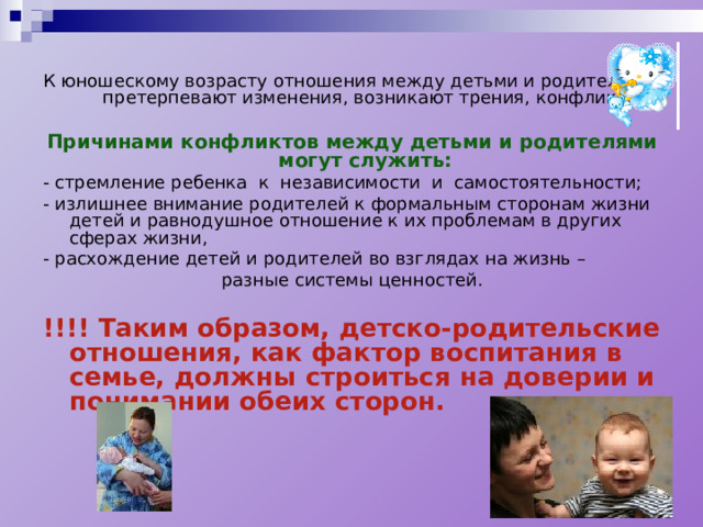 К юношескому возрасту отношения между детьми и родителями претерпевают изменения, возникают трения, конфликты… Причинами конфликтов между детьми и родителями могут служить: -  стремление ребенка к независимости и самостоятельности; -  излишнее внимание родителей к формальным сторонам жизни детей и равнодушное отношение к их проблемам в других сферах жизни, -  расхождение детей и родителей во взглядах на жизнь – разные системы ценностей. !!!! Таким образом, детско-родительские отношения, как фактор воспитания в семье, должны строиться на доверии и понимании обеих сторон.  