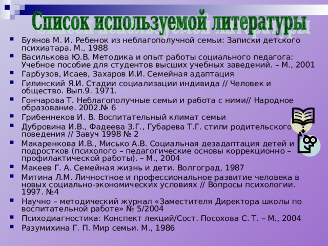 Буянов М. И. Ребенок из неблагополучной семьи: Записки детского психиатара. М., 1988 Василькова Ю.В. Методика и опыт работы социального педагога: Учебное пособие для студентов высших учебных заведений. – М., 2001 Гарбузов, Исаев, Захаров И.И. Семейная адаптация Гилинский Я.И. Стадии социализации индивида // Человек и общество. Вып.9. 1971. Гончарова Т. Неблагополучные семьи и работа с ними// Народное образование. 2002.№ 6 Грибеннеков И. В. Воспитательный климат семьи Дубровина И.В., Фадеева З.Г., Губарева Т.Г. стили родительского поведения // Завуч 1998 № 2 Макаренкова И.В., Мисько А.В. Социальная дезадаптация детей и подростков (психолого – педагогические основы коррекционно – профилактической работы). – М., 2004 Макеев Г. А. Семейная жизнь и дети. Волгоград, 1987 Митина Л.М. Личностное и профессиональное развитие человека в новых социально-экономических условиях // Вопросы психологии. 1997. №4 Научно – методический журнал «Заместителя Директора школы по воспитательной работе» № 5/2004 Психодиагностика: Конспект лекций/Сост. Посохова С. Т. – М., 2004 Разумихина Г. П. Мир семьи. М., 1986 