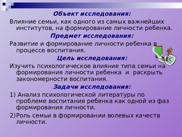 Объект исследования: Влияние семьи, как одного из самых важнейших институтов, на формирование личности ребенка. Предмет исследования: Развитие и формирование личности ребенка в процессе воспитания. Цель исследования: Изучить психологическое влияние типа семьи на формирования личности ребенка и раскрыть закономерности воспитания. Задачи исследования: 1) Анализ психологической литературы по проблеме воспитания ребенка как одной из фаз формирования личности. 2)  Роль семьи в формировании волевых качеств личности. 