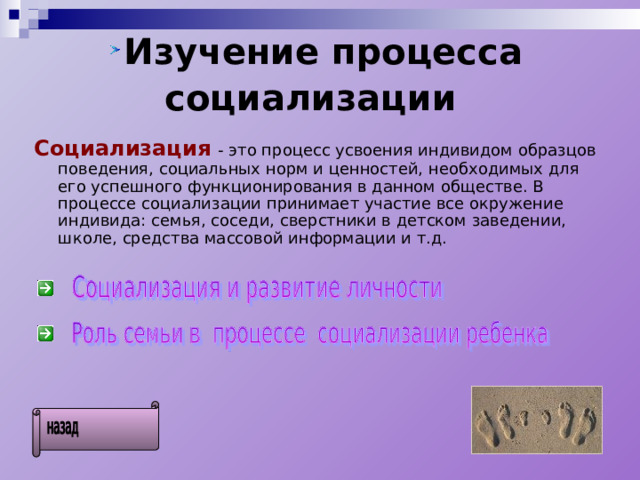  Изучение процесса социализации  Социализация  - это процесс усвоения индивидом образцов поведения, социальных норм и ценностей, необходимых для его успешного функционирования в данном обществе. В процессе социализации принимает участие все окружение индивида: семья, соседи, сверстники в детском заведении, школе, средства массовой информации и т.д. 