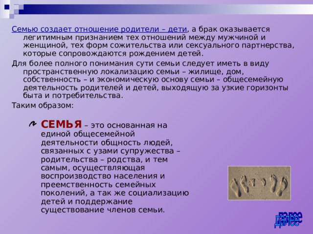 Семью создает отношение родители – дети , а брак оказывается легитимным признанием тех отношений между мужчиной и женщиной, тех форм сожительства или сексуального партнерства, которые сопровождаются рождением детей. Для более полного понимания сути семьи следует иметь в виду пространственную локализацию семьи – жилище, дом, собственность – и экономическую основу семьи – общесемейную деятельность родителей и детей, выходящую за узкие горизонты быта и потребительства. Таким образом: СЕМЬЯ – это основанная на единой общесемейной деятельности общность людей, связанных с узами супружества – родительства – родства, и тем самым, осуществляющая воспроизводство населения и преемственность семейных поколений, а так же социализацию детей и поддержание существование членов семьи. 