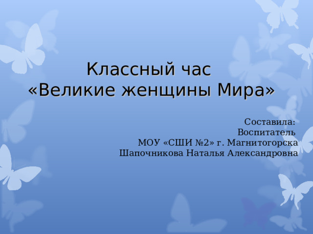 Классный час  «Великие женщины Мира» Составила: Воспитатель МОУ «СШИ №2» г. Магнитогорска Шапочникова Наталья Александровна 