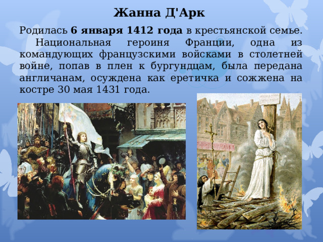 Жанна Д'Арк   Родилась  6 января 1412 года  в крестьянской семье.  Национальная героиня Франции, одна из командующих французскими войсками в столетней войне, попав в плен к бургундцам, была передана англичанам, осуждена как еретичка и сожжена на костре 30 мая 1431 года.   