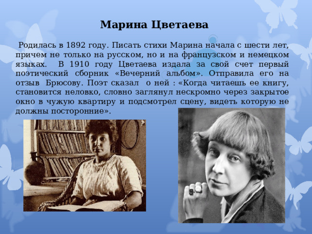 Марина Цветаева  Родилась в 1892 году. Писать стихи Марина начала с шести лет, причем не только на русском, но и на французском и немецком языках. В 1910 году Цветаева издала за свой счет первый поэтический сборник «Вечерний альбом». Отправила его на отзыв  Брюсову. Поэт сказал о ней : «Когда читаешь ее книгу, становится неловко, словно заглянул нескромно через закрытое окно в чужую квартиру и подсмотрел сцену, видеть которую не должны посторонние». 