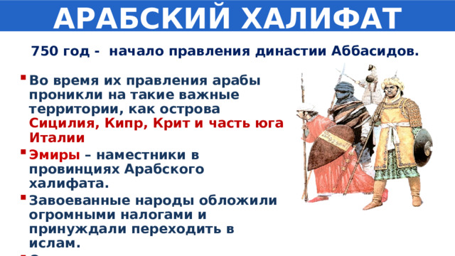 АРАБСКИЙ ХАЛИФАТ 750 год - начало правления династии Аббасидов. Во время их правления арабы проникли на такие важные территории, как острова Сицилия, Кипр, Крит и часть юга Италии Эмиры  – наместники в провинциях Арабского халифата. Завоеванные народы обложили огромными налогами и принуждали переходить в ислам. Основана новая столица халифата – Багдад 