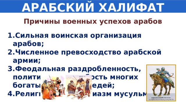 АРАБСКИЙ ХАЛИФАТ Причины военных успехов арабов Сильная воинская организация арабов; Численное превосходство арабской армии; Феодальная раздробленность, политическая слабость многих богатых стран – соседей; Религиозный энтузиазм мусульман . 