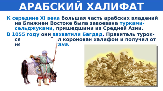 АРАБСКИЙ ХАЛИФАТ К середине XI века большая часть арабских владений на Ближнем Востоке была завоевана турками-сельджуками, пришедшими из Средней Азии. В 1055 году они  захватили Багдад . Правитель турок-сельджуков был коронован халифом и получил от него титул султана. 
