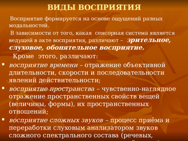 ВИДЫ ВОСПРИЯТИЯ  Восприятие формируется на основе ощущений разных модальностей.  В зависимости от того, какая сенсорная система является ведущей в акте восприятия, различают – зрительное, слуховое, обонятельное восприятие.  Кроме этого, различают: восприятие времени – отражение объективной длительности, скорости и последовательности явлений действительности; восприятие пространства – чувственно-наглядное отражение пространственных свойств вещей (величины, формы), их пространственных отношений; восприятие сложных звуков – процесс приёма и переработки слуховым анализатором звуков сложного спектрального состава (речевых, музыкальных и звуков синтетической среды); восприятие человека человеком – процесс психологического познания людьми друг друга в условиях непосредственного общения. 