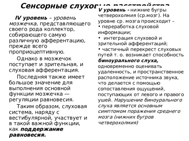 Сенсорные слуховые расстройства V уровень - нижние бугры четверохолмия (ср.мозг). На уровне ср. мозга происходит –  переработка слуховой информации;  интеграция слуховой и зрительной афферентаций;  частичный перекрест слуховых путей т. о. возникает способность биноурального слуха, одновременно оценивать удаленность, и пространственное расположение источника звука, что делается с помощью сопоставления ощущений, поступающих от левого и правого ушей. Нарушение биноурального слуха является основным симптомом поражения среднего мозга (нижних бугров четверохолмия)   IV уровень  – уровень мозжечка,  представляющего своего рода коллектор, собирающего самую различную афферентацию, прежде всего проприоцептивную.  Однако в мозжечок поступает и зрительная, и слуховая афферентация.  Последняя также имеет большое значение для выполнения основной функции мозжечка — регуляции равновесия.  Таким образом, слуховая система, наряду с вестибулярной, участвует и в такой важной функции, как поддержание равновесия. 
