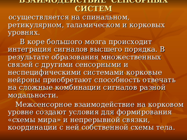 ВЗАИМОДЕЙСТВИЕ СЕНСОРНЫХ СИСТЕМ  осуществляется на спинальном, ретикулярном , таламическом и корковых уровнях.  В коре большого мозга происходит интеграция сигналов высшего порядка. В результате образования множественных связей с другими сенсорными и неспецифическими системами корковые нейроны приобретают способность отвечать на сложные комбинации сигналов разной модальности.  Межсенсорное взаимодействие на корковом уровне создают условия для формирования «схемы мира» и непрерывной связки, координации с ней собственной схемы тела. 