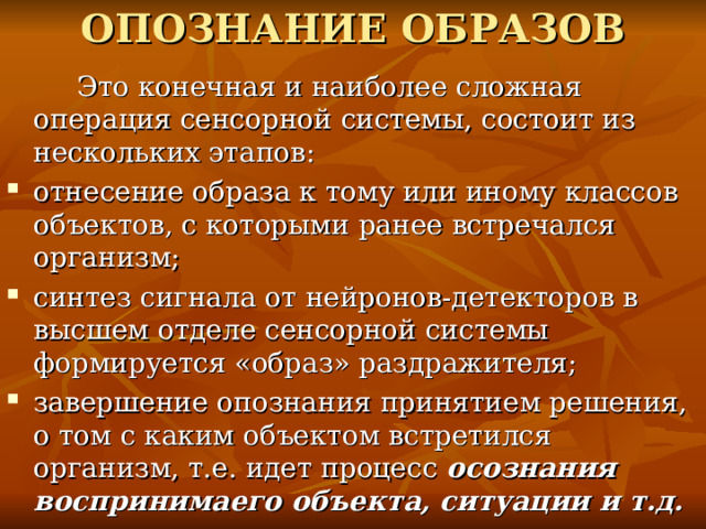 ОПОЗНАНИЕ ОБРАЗОВ  Это конечная и наиболее сложная операция сенсорной системы, состоит из нескольких этапов: отнесение образа к тому или иному классов объектов, с которыми ранее встречался организм; синтез сигнала от нейронов-детекторов в высшем отделе сенсорной системы формируется «образ» раздражителя; завершение опознания принятием решения, о том с каким объектом встретился организм, т.е. идет процесс осознания воспринимаего объекта, ситуации и т.д.  