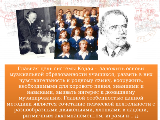 Главная цель системы Кодая - заложить основы музыкальной образованности учащихся, развить в них чувствительность к родному языку, вооружить, необходимыми для хорового пения, знаниями и навыками, вызвать интерес к домашнему музицированию. Главной особенностью данной методики является сочетание певческой деятельности с разнообразными движениями, хлопками в ладоши, ритмичным аккомпанементом, играми и т.д. 