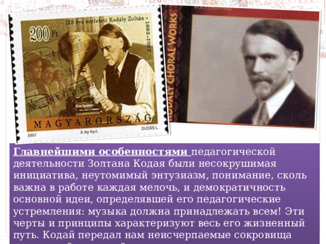 Главнейшими особенностями педагогической деятельности Золтана Кодая были несокрушимая инициатива, неутомимый энтузиазм, понимание, сколь важна в работе каждая мелочь, и демократичность основной идеи, определявшей его педагогические устремления: музыка должна принадлежать всем! Эти черты и принципы характеризуют весь его жизненный путь. Кодай передал нам неисчерпаемые сокровища венгерской народной песни. 